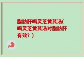 脂肪肝喝灵芝黄芪汤(喝灵芝黄芪汤对脂肪肝有效？)