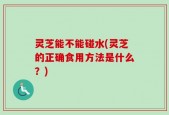 灵芝能不能碰水(灵芝的正确食用方法是什么？)