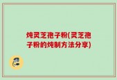 炖灵芝孢子粉(灵芝孢子粉的炖制方法分享)