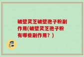 破壁灵芝破壁孢子粉副作用(破壁灵芝孢子粉有哪些副作用？)