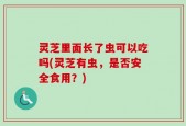 灵芝里面长了虫可以吃吗(灵芝有虫，是否安全食用？)