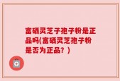 富硒灵芝子孢子粉是正品吗(富硒灵芝孢子粉是否为正品？)