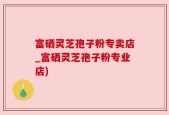 富硒灵芝孢子粉专卖店_富硒灵芝孢子粉专业店)