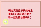 喝完灵芝孢子粉能吃水果吗(可以与灵芝孢子粉一起食用水果吗？)