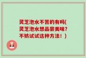 灵芝泡水不苦的有吗(灵芝泡水想品尝美味？不妨试试这种方法！)