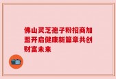 佛山灵芝孢子粉招商加盟开启健康新篇章共创财富未来