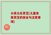 小孩儿吃灵芝(儿童食用灵芝的安全与注意事项)
