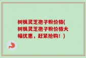 树枫灵芝孢子粉价格(树枫灵芝孢子粉价格大幅优惠，赶紧抢购！)