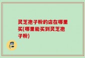 灵芝孢子粉的店在哪里买(哪里能买到灵芝孢子粉)