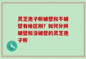 灵芝孢子粉破壁和不破壁有啥区别？如何分辨破壁和没破壁的灵芝孢子粉