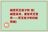 破壁灵芝孢子粉 性(破壁高效，重塑灵芝营养——灵芝孢子粉的新突破)