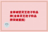 金寨破壁灵芝孢子粉品牌(金寨灵芝孢子粉品牌突破重围)