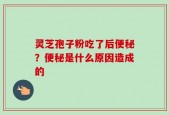 灵芝孢子粉吃了后便秘？便秘是什么原因造成的