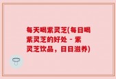 每天喝紫灵芝(每日喝紫灵芝的好处 - 紫灵芝饮品，日日滋养)