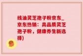 线油灵芝孢子粉京东_京东热销：高品质灵芝孢子粉，健康养生新选择)