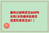 痛风过后喝灵芝水好吗女性(女性痛风后是否适宜饮用灵芝水？)