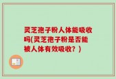 灵芝孢子粉人体能吸收吗(灵芝孢子粉是否能被人体有效吸收？)