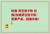 权健 灵芝孢子粉 价格(权健灵芝孢子粉：优质产品，超值价格！)