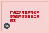 广州堂灵芝孢子粉的神奇功效与健康养生之道探索