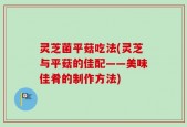 灵芝菌平菇吃法(灵芝与平菇的佳配——美味佳肴的制作方法)