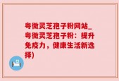粤微灵芝孢子粉网站_粤微灵芝孢子粉：提升免疫力，健康生活新选择)