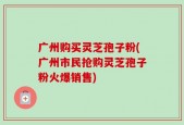 广州购买灵芝孢子粉(广州市民抢购灵芝孢子粉火爆销售)