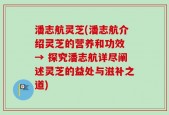 潘志航灵芝(潘志航介绍灵芝的营养和功效 → 探究潘志航详尽阐述灵芝的益处与滋补之道)