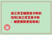 浙江灵芝破壁孢子粉的功效(浙江灵芝孢子粉：破壁提取更佳吸收)