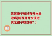 灵芝孢子粉过夜开水能泡吗(能否用开水浸泡灵芝孢子粉过夜？)