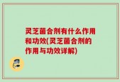 灵芝菌合剂有什么作用和功效(灵芝菌合剂的作用与功效详解)