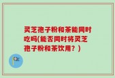 灵芝孢子粉和茶能同时吃吗(能否同时将灵芝孢子粉和茶饮用？)