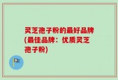 灵芝孢子粉的最好品牌(最佳品牌：优质灵芝孢子粉)