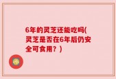 6年的灵芝还能吃吗(灵芝是否在6年后仍安全可食用？)