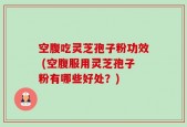 空腹吃灵芝孢子粉功效 (空腹服用灵芝孢子粉有哪些好处？)