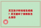 灵芝孢子粉祛增生疤痕？灵芝磨碎了像棉絮怎么保存