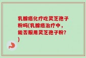 乳腺癌化疗吃灵芝孢子粉吗(乳腺癌治疗中，能否服用灵芝孢子粉？)