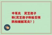 中耳炎   灵芝孢子粉(灵芝孢子粉能否预防和缓解耳炎？)