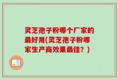 灵芝孢子粉哪个厂家的最好用(灵芝孢子粉哪家生产商效果最佳？)