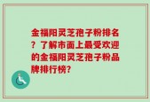 金福阳灵芝孢子粉排名？了解市面上最受欢迎的金福阳灵芝孢子粉品牌排行榜？
