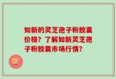 如新的灵芝孢子粉胶囊价格？了解如新灵芝孢子粉胶囊市场行情？