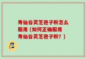 寿仙谷灵芝孢子粉怎么服用 (如何正确服用寿仙谷灵芝孢子粉？)