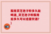 服用灵芝孢子粉多久能喝酒_灵芝孢子粉服用后多久可以适量饮酒？)