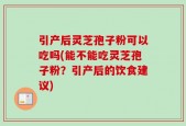 引产后灵芝孢子粉可以吃吗(能不能吃灵芝孢子粉？引产后的饮食建议)