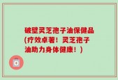 破壁灵芝孢子油保健品(疗效卓著！灵芝孢子油助力身体健康！)
