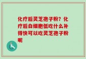 化疗后灵芝孢子粉？化疗后白细胞低吃什么补得快可以吃灵芝孢子粉呢