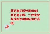 灵芝孢子粉外用痔疮(灵芝孢子粉：一种安全有效的外用痔疮治疗选择)