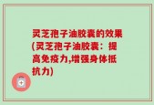 灵芝孢子油胶囊的效果(灵芝孢子油胶囊：提高免疫力,增强身体抵抗力)