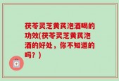 茯苓灵芝黄芪泡酒喝的功效(茯苓灵芝黄芪泡酒的好处，你不知道的吗？)