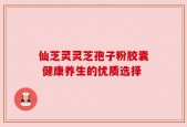 仙芝灵灵芝孢子粉胶囊 健康养生的优质选择