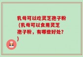 乳母可以吃灵芝孢子粉 (乳母可以食用灵芝孢子粉，有哪些好处？)